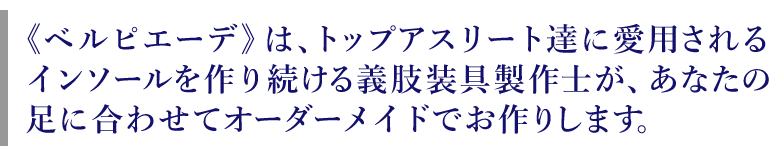 《ベルピエーデ》は、トップアスリート達に 愛用されるインソールを作り続ける義肢装具製作士があなたの足に合わせてオーダーメイドでお作りします。